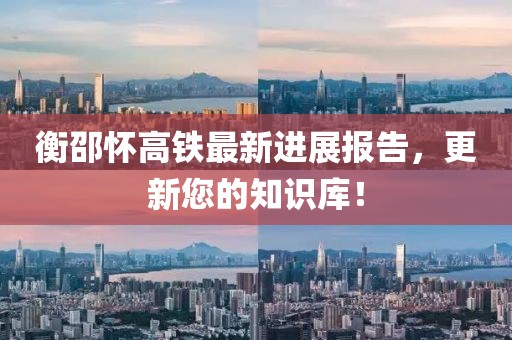 衡邵怀高铁最新进展报告，更新您的知识库！