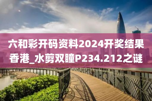 六和彩开码资料2024开奖结果香港_水剪双瞳P234.212之谜