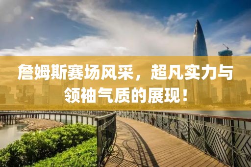 詹姆斯赛场风采，超凡实力与领袖气质的展现！