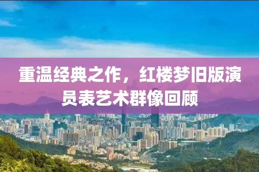重温经典之作，红楼梦旧版演员表艺术群像回顾