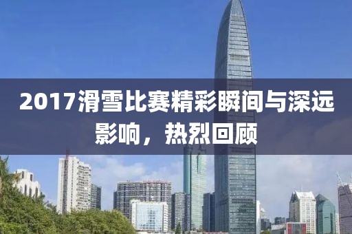 2017滑雪比赛精彩瞬间与深远影响，热烈回顾