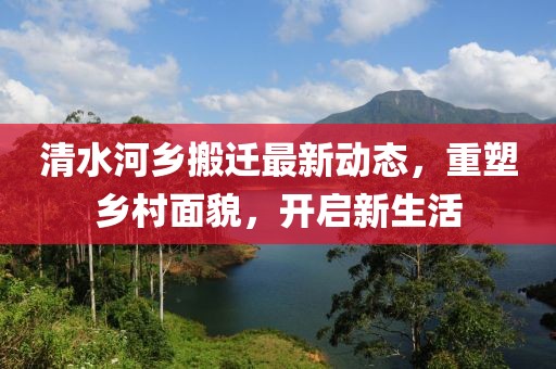 清水河乡搬迁最新动态，重塑乡村面貌，开启新生活