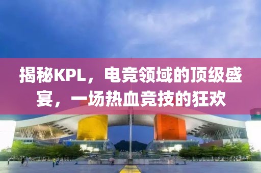 揭秘KPL，电竞领域的顶级盛宴，一场热血竞技的狂欢