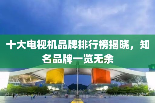 十大电视机品牌排行榜揭晓，知名品牌一览无余