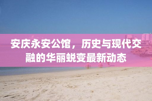 安庆永安公馆，历史与现代交融的华丽蜕变最新动态