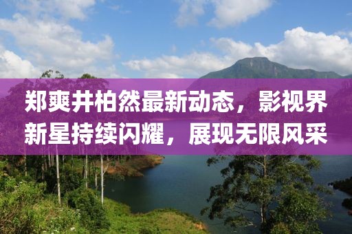 郑爽井柏然最新动态，影视界新星持续闪耀，展现无限风采