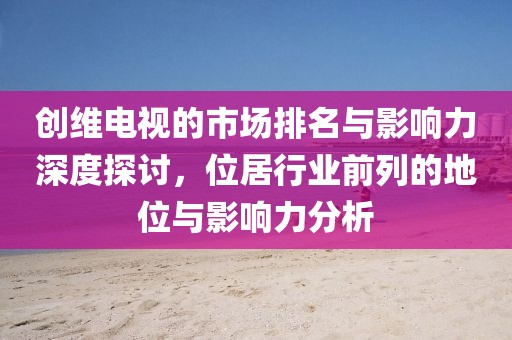 创维电视的市场排名与影响力深度探讨，位居行业前列的地位与影响力分析