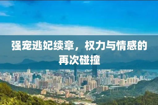 强宠逃妃续章，权力与情感的再次碰撞