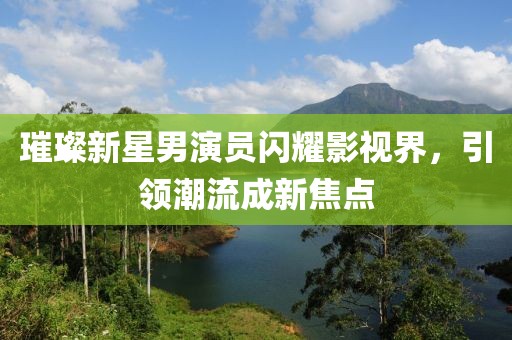 璀璨新星男演员闪耀影视界，引领潮流成新焦点