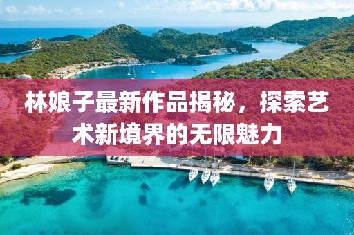 林娘子最新作品揭秘，探索艺术新境界的无限魅力