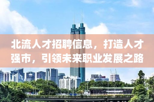 北流人才招聘信息，打造人才强市，引领未来职业发展之路
