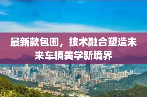 最新款包围，技术融合塑造未来车辆美学新境界