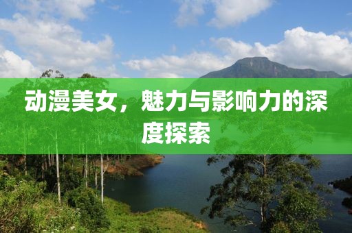 动漫美女，魅力与影响力的深度探索