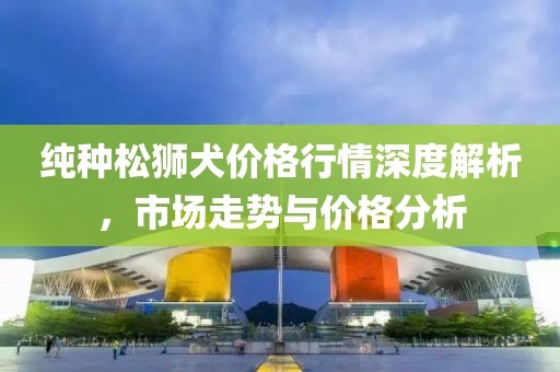 纯种松狮犬价格行情深度解析，市场走势与价格分析