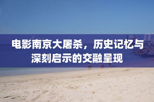 电影南京大屠杀，历史记忆与深刻启示的交融呈现