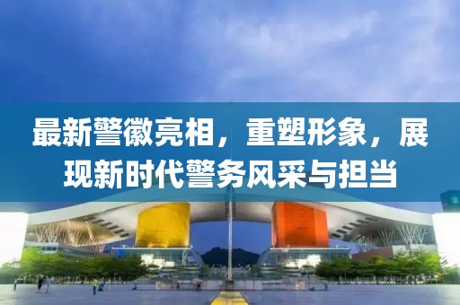 最新警徽亮相，重塑形象，展现新时代警务风采与担当