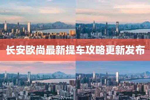 长安欧尚最新提车攻略更新发布
