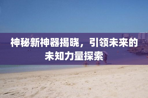 神秘新神器揭晓，引领未来的未知力量探索