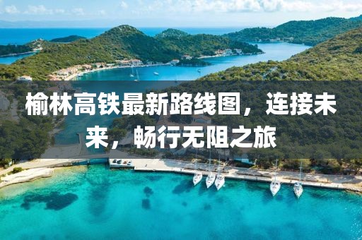 榆林高铁最新路线图，连接未来，畅行无阻之旅