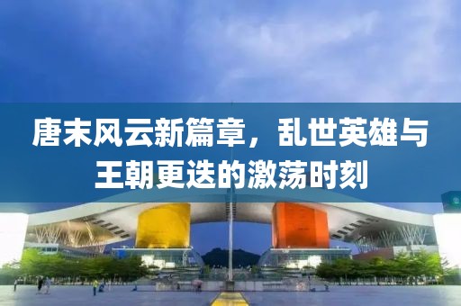 唐末风云新篇章，乱世英雄与王朝更迭的激荡时刻
