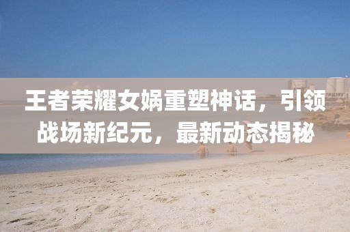 王者荣耀女娲重塑神话，引领战场新纪元，最新动态揭秘