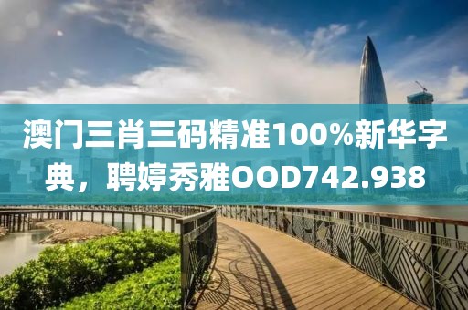 澳门三肖三码精准100%新华字典，聘婷秀雅OOD742.938