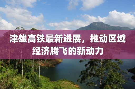 津雄高铁最新进展，推动区域经济腾飞的新动力