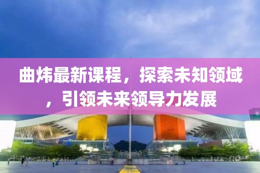 曲炜最新课程，探索未知领域，引领未来领导力发展