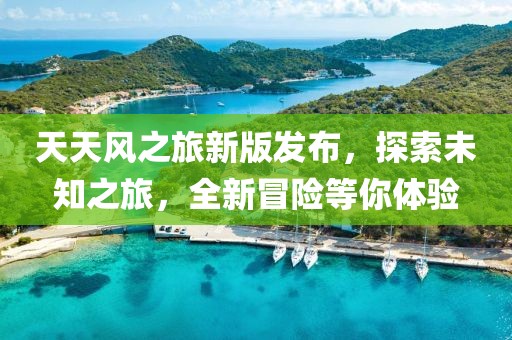 天天风之旅新版发布，探索未知之旅，全新冒险等你体验