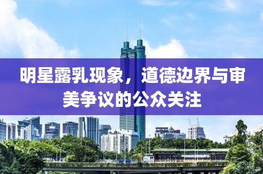明星露乳现象，道德边界与审美争议的公众关注