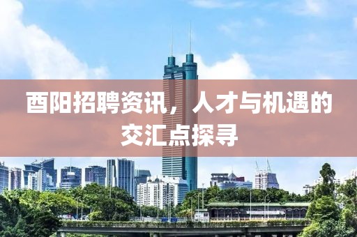 酉阳招聘资讯，人才与机遇的交汇点探寻