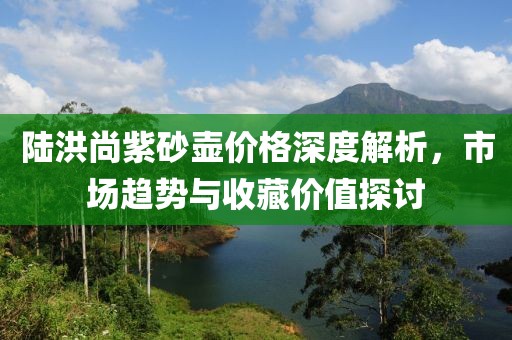 陆洪尚紫砂壶价格深度解析，市场趋势与收藏价值探讨
