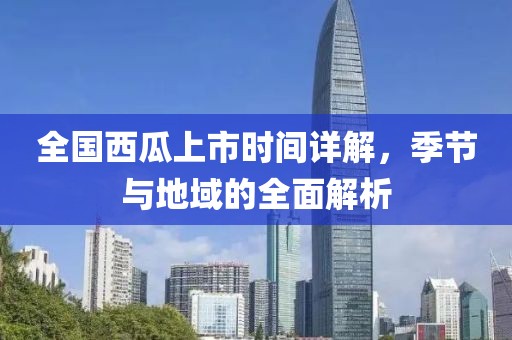 全国西瓜上市时间详解，季节与地域的全面解析