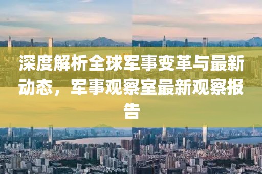 深度解析全球军事变革与最新动态，军事观察室最新观察报告