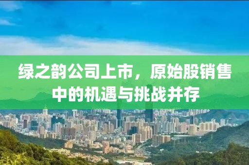 绿之韵公司上市，原始股销售中的机遇与挑战并存