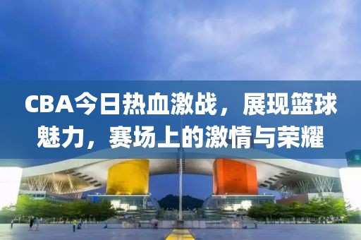 CBA今日热血激战，展现篮球魅力，赛场上的激情与荣耀