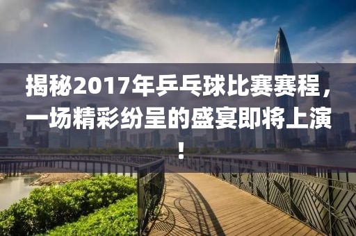 揭秘2017年乒乓球比赛赛程，一场精彩纷呈的盛宴即将上演！