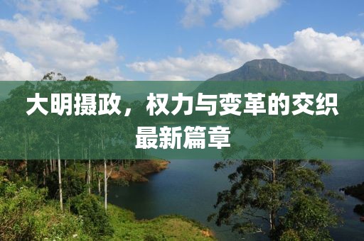 大明摄政，权力与变革的交织最新篇章