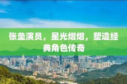 张垒演员，星光熠熠，塑造经典角色传奇
