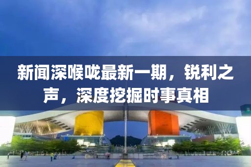新闻深喉咙最新一期，锐利之声，深度挖掘时事真相