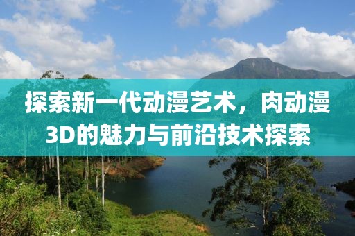 探索新一代动漫艺术，肉动漫3D的魅力与前沿技术探索