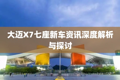 大迈X7七座新车资讯深度解析与探讨