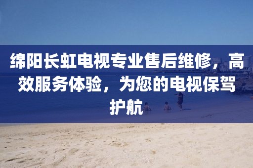 绵阳长虹电视专业售后维修，高效服务体验，为您的电视保驾护航