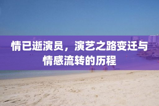 情已逝演员，演艺之路变迁与情感流转的历程