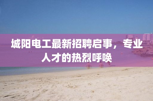 城阳电工最新招聘启事，专业人才的热烈呼唤