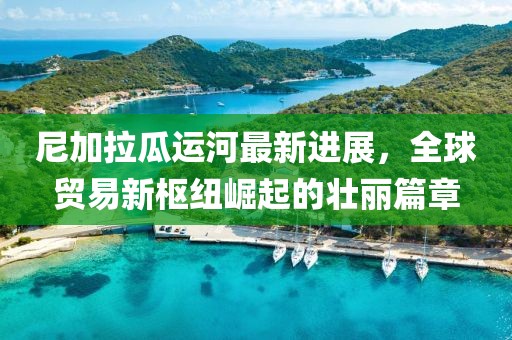 尼加拉瓜运河最新进展，全球贸易新枢纽崛起的壮丽篇章