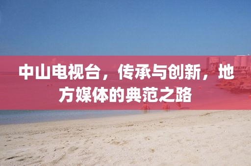 中山电视台，传承与创新，地方媒体的典范之路