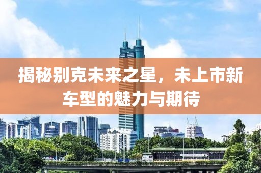 揭秘别克未来之星，未上市新车型的魅力与期待
