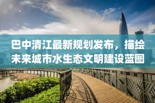巴中清江最新规划发布，描绘未来城市水生态文明建设蓝图