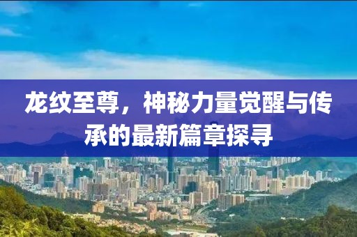 龙纹至尊，神秘力量觉醒与传承的最新篇章探寻